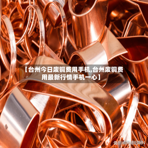 【台州今日废铜费用手机,台州废铜费用最新行情手机一心】