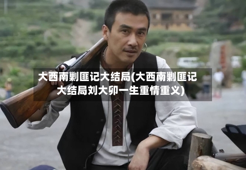 大西南剿匪记大结局(大西南剿匪记大结局刘大卯一生重情重义)