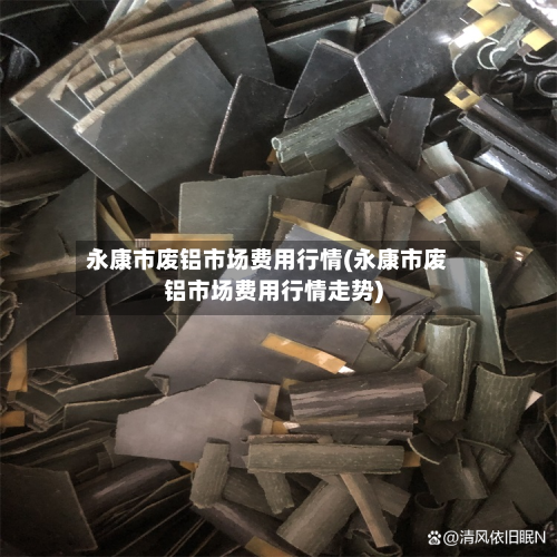 永康市废铝市场费用行情(永康市废铝市场费用行情走势)