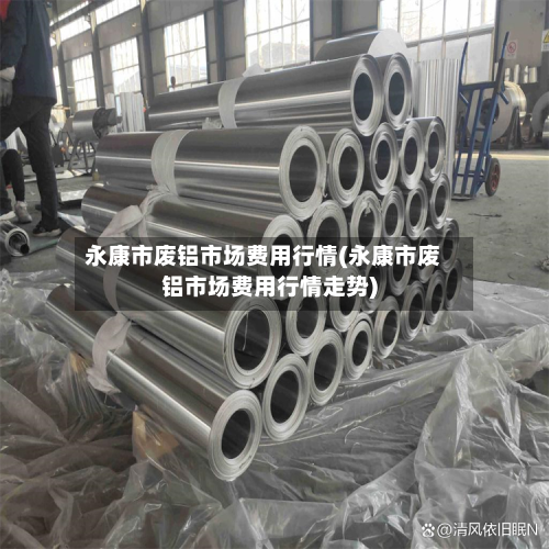 永康市废铝市场费用行情(永康市废铝市场费用行情走势)-第2张图片