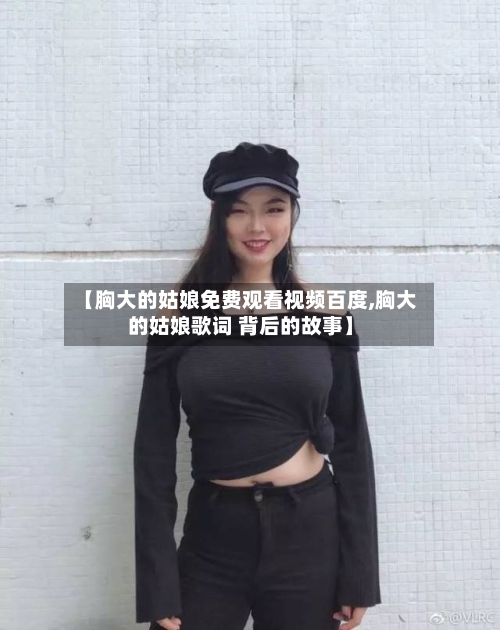 【胸大的姑娘免费观看视频百度,胸大的姑娘歌词 背后的故事】-第2张图片