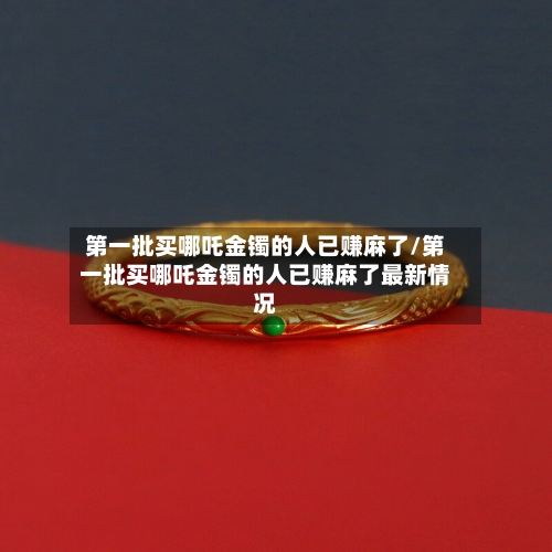 第一批买哪吒金镯的人已赚麻了/第一批买哪吒金镯的人已赚麻了最新情况