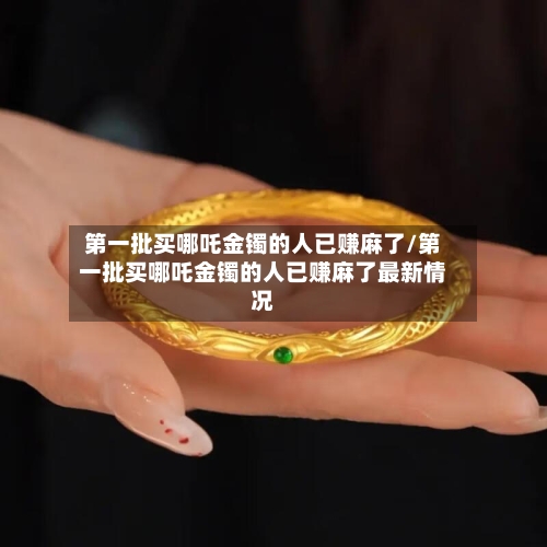 第一批买哪吒金镯的人已赚麻了/第一批买哪吒金镯的人已赚麻了最新情况-第2张图片