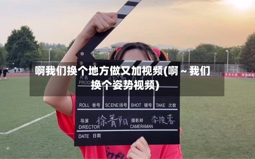 啊我们换个地方做又加视频(啊~我们换个姿势视频)