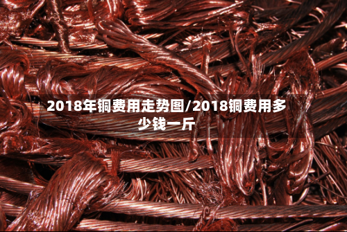 2018年铜费用走势图/2018铜费用多少钱一斤-第2张图片