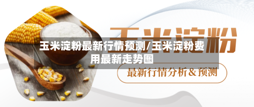 玉米淀粉最新行情预测/玉米淀粉费用最新走势图