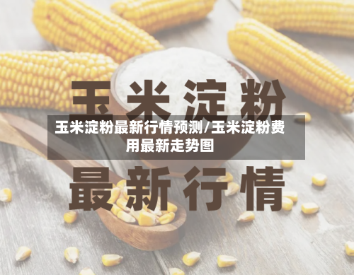 玉米淀粉最新行情预测/玉米淀粉费用最新走势图-第2张图片