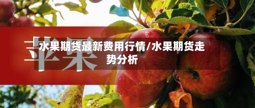 水果期货最新费用行情/水果期货走势分析-第3张图片
