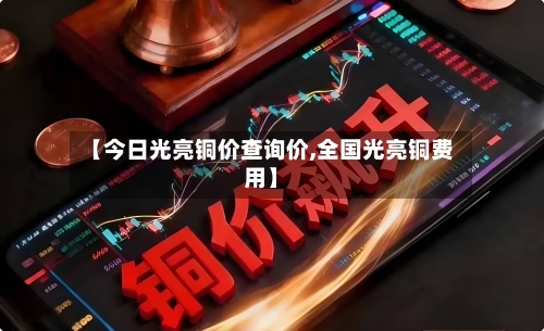 【今日光亮铜价查询价,全国光亮铜费用】