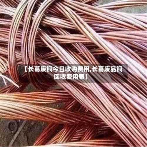 【长葛废铜今日收购费用,长葛废品铜回收费用表】-第2张图片