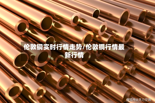 伦敦铜实时行情走势/伦敦铜行情最新行情