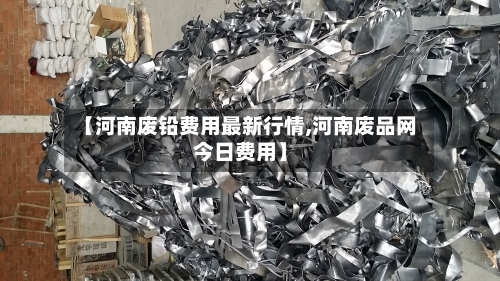 【河南废铅费用最新行情,河南废品网今日费用】