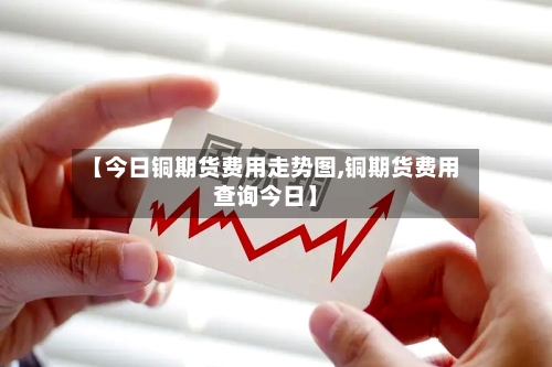 【今日铜期货费用走势图,铜期货费用查询今日】