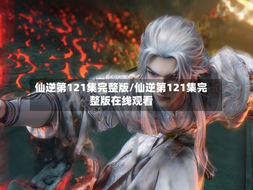 仙逆第121集完整版/仙逆第121集完整版在线观看
