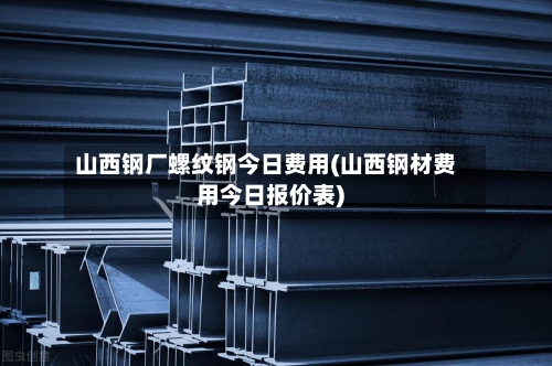 山西钢厂螺纹钢今日费用(山西钢材费用今日报价表)-第2张图片