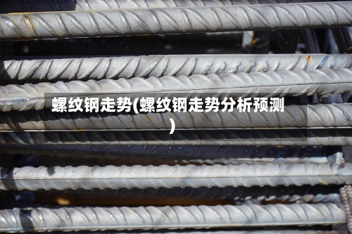 螺纹钢走势(螺纹钢走势分析预测)-第2张图片