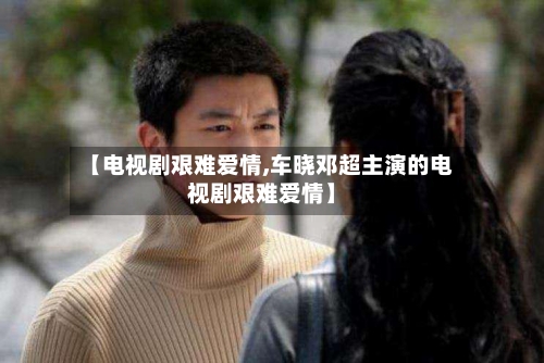 【电视剧艰难爱情,车晓邓超主演的电视剧艰难爱情】-第2张图片