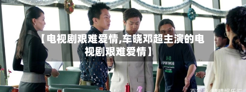 【电视剧艰难爱情,车晓邓超主演的电视剧艰难爱情】