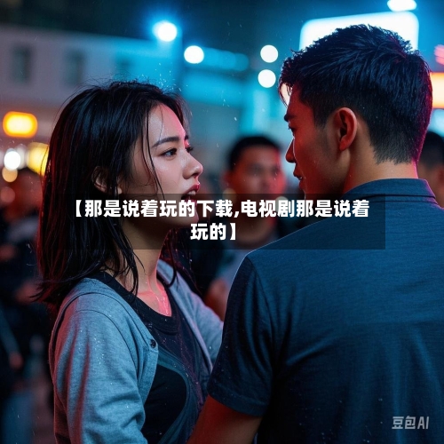【那是说着玩的下载,电视剧那是说着玩的】-第2张图片