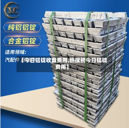 【今日铝锭收盘费用,热搜榜今日铝锭费用】-第2张图片
