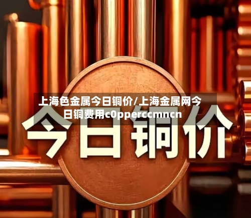 上海色金属今日铜价/上海金属网今日铜费用c0pperccmncn-第3张图片