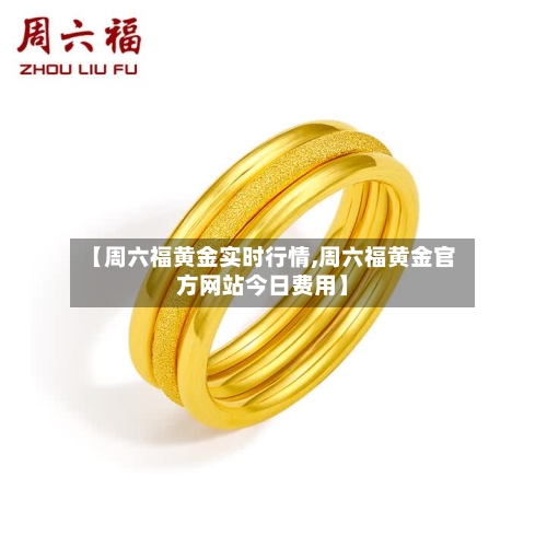 【周六福黄金实时行情,周六福黄金官方网站今日费用】