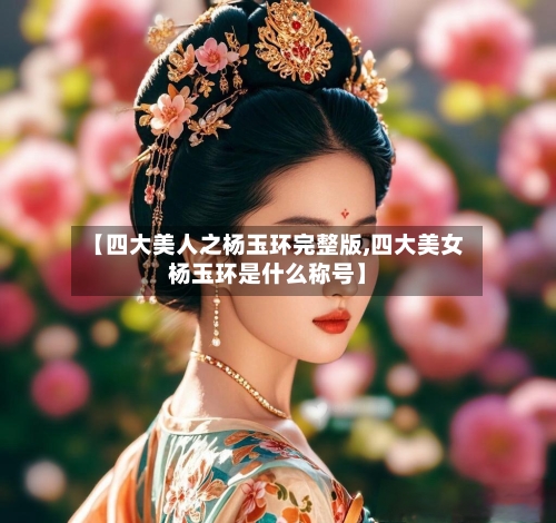 【四大美人之杨玉环完整版,四大美女杨玉环是什么称号】-第3张图片