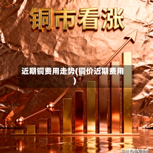 近期铜费用走势(铜价近期费用)-第3张图片