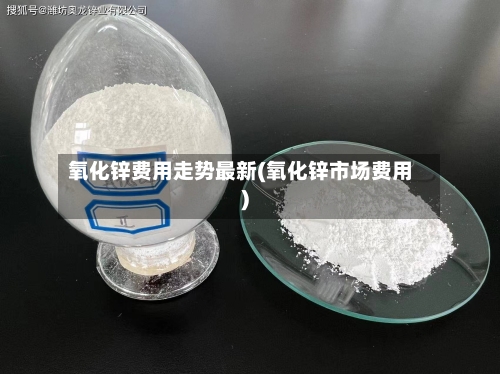 氧化锌费用走势最新(氧化锌市场费用)