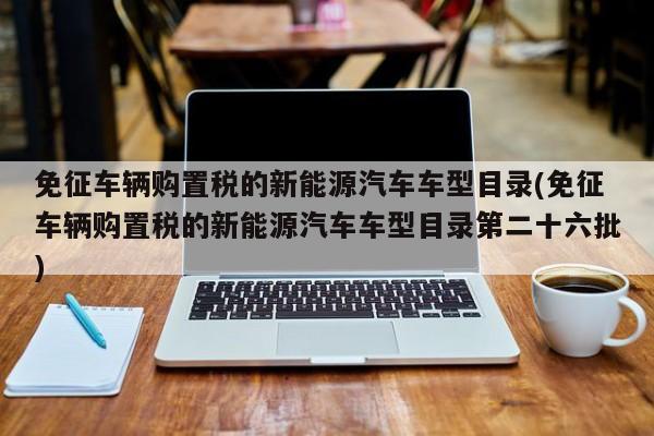 免征车辆购置税的新能源汽车车型目录(免征车辆购置税的新能源汽车车型目录第二十六批)