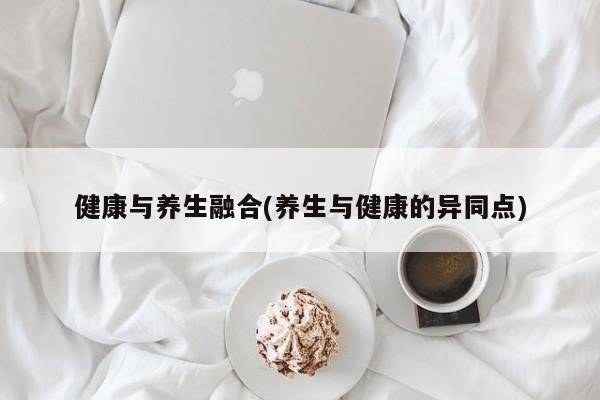 健康与养生融合(养生与健康的异同点)
