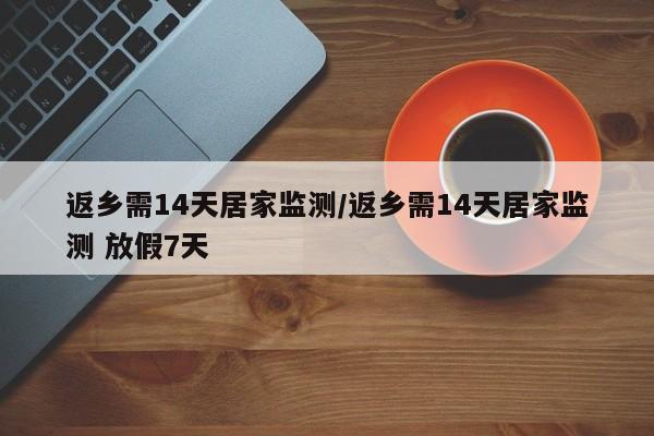 返乡需14天居家监测/返乡需14天居家监测 放假7天