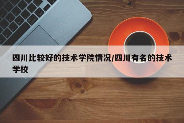 四川比较好的技术学院情况/四川有名的技术学校