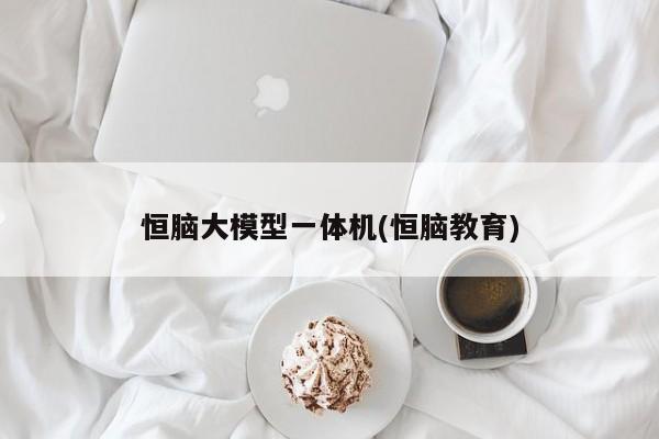 恒脑大模型一体机(恒脑教育)