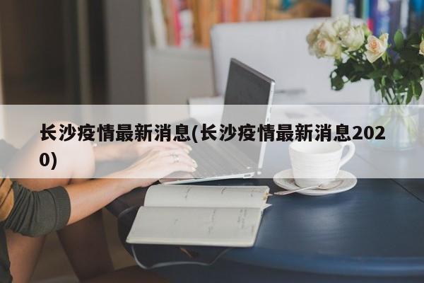 长沙疫情最新消息(长沙疫情最新消息2020)