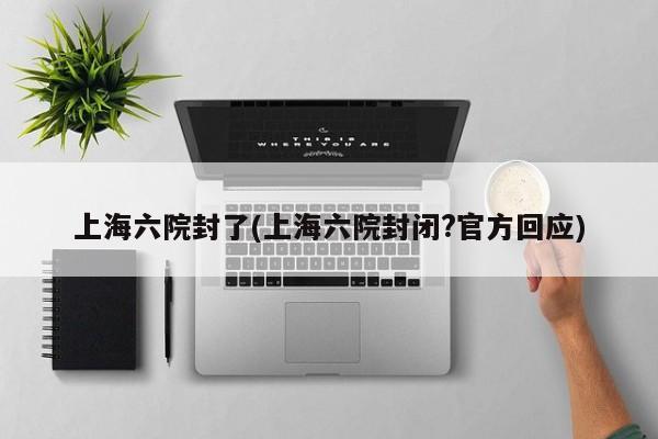 上海六院封了(上海六院封闭?官方回应)