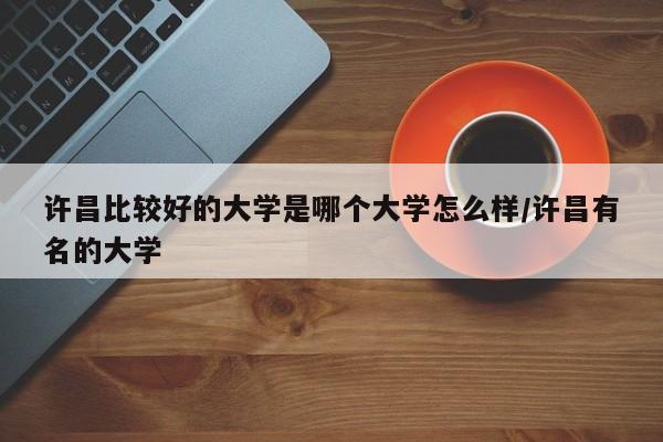 许昌比较好的大学是哪个大学怎么样/许昌有名的大学