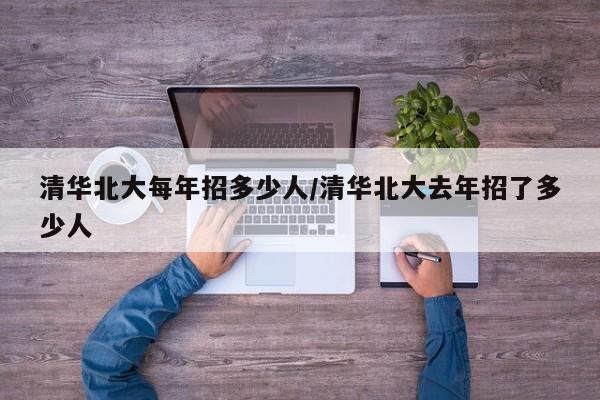 清华北大每年招多少人/清华北大去年招了多少人