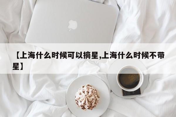 【上海什么时候可以摘星,上海什么时候不带星】