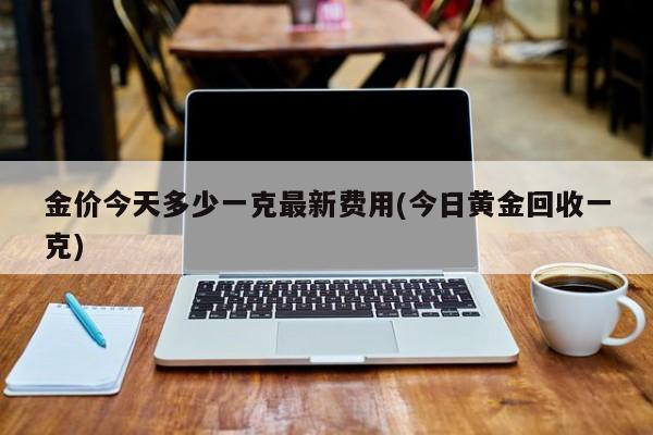 金价今天多少一克最新费用(今日黄金回收一克)