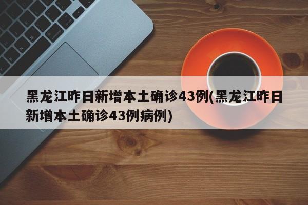 黑龙江昨日新增本土确诊43例(黑龙江昨日新增本土确诊43例病例)