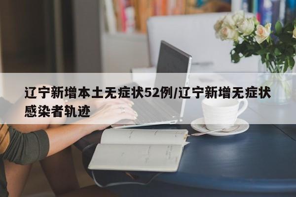 辽宁新增本土无症状52例/辽宁新增无症状感染者轨迹