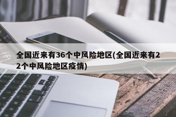 全国近来有36个中风险地区(全国近来有22个中风险地区疫情)