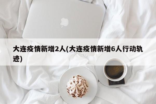 大连疫情新增2人(大连疫情新增6人行动轨迹)