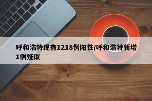 呼和浩特现有1218例阳性/呼和浩特新增1例疑似