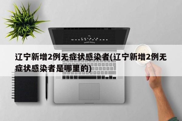 辽宁新增2例无症状感染者(辽宁新增2例无症状感染者是哪里的)