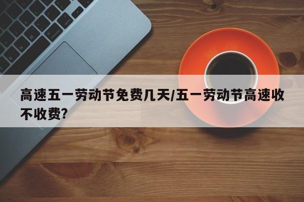 高速五一劳动节免费几天/五一劳动节高速收不收费?