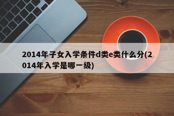 2014年子女入学条件d类e类什么分(2014年入学是哪一级)
