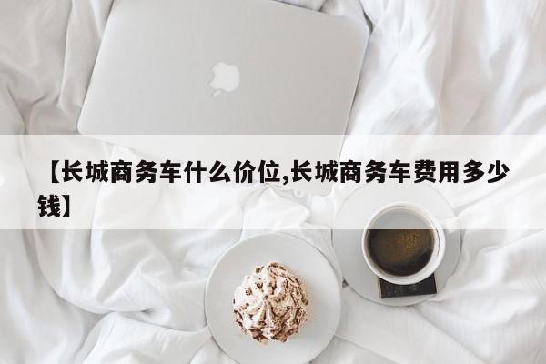 【长城商务车什么价位,长城商务车费用多少钱】