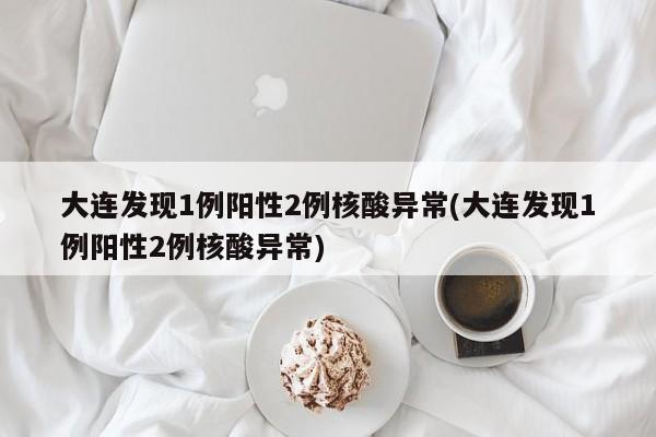 大连发现1例阳性2例核酸异常(大连发现1例阳性2例核酸异常)